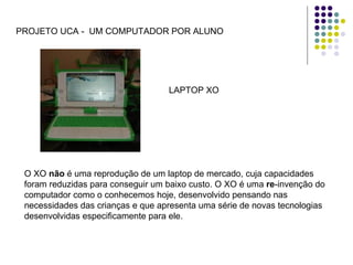 PROJETO UCA -  UM COMPUTADOR POR ALUNO LAPTOP XO O XO  não  é uma reprodução de um laptop de mercado, cuja capacidades foram reduzidas para conseguir um baixo custo. O XO é uma  re -invenção do computador como o conhecemos hoje, desenvolvido pensando nas necessidades das crianças e que apresenta uma série de novas tecnologias desenvolvidas especificamente para ele.  