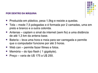 POR DENTRO DA MÁQUINA Produzida em plástico, pesa 1,5kg e resiste a quedas. Tela – mede 7,5 polegadas e é formada por 2 camadas, uma em preto e branco e a outra colorida. Antenas – captam o sinal da internet (sem fio) a uma distância de até 1,3 km da antena base. Bateria – leva uma hora e meia para ser carregada e permite que o computador funcione por até 3 horas. Web can – permite fazer filmes e fotos. Memória – do tipo flash ( 1 gigabyte). Preço – varia de U$ 175 a U$ 250. 