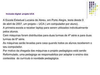 Inclusão digital: projeto UCA A Escola Estadual Luciana de Abreu, em Porto Alegre, testa desde 9 de abril de 2007, um projeto – UCA ( um computador por aluno). A primeira escola a receber laptop para serem utilizados individualmente  pelos alunos. Cem máquinas foram distribuídas para duas turmas de 4ª série e para duas turmas de 6ª série. As máquinas serão levadas para casa quando todos os alunos receberem o  seu computador. Por motivo da chegada das máquinas o projeto pedagógico está sendo  Reformulado, uma pedagoga se responsabiliza por adaptar o ensino dos  conteúdos  do currículo à novidade pedagógica. 