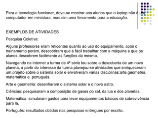 Para a tecnologia funcionar, deve-se mostrar aos alunos que o laptop não é um computador em miniatura, mas sim uma ferramenta para a educação. EXEMPLOS DE ATIVIDADES  Pesquisa Coletiva: Alguns professores eram reticentes quanto ao uso do equipamento, após o treinamento porém, descobriram que é fácil trabalhar com a máquina e que os alunos descobrem facilmente as funções da mesma. Navegando na internet a turma de 4ª série leu sobre a descoberta de um novo planeta, à partir do interesse da turma planejou-se atividades que enriqueceram um projeto sobre o sistema solar e envolveram várias disciplinas:arte,geometria, matemática e  português. Arte e geometria: desenharam o sistema solar e o novo astro. Ciências: pesquisaram a composição de gases do sol, da lua e dos planetas. Matemática: simularam gastos para levar equipamentos básicos de sobrevivência para lá. Português: resultados obtidos nas pesquisas entregues por escrito. 