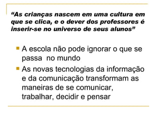 “ As crianças nascem em uma cultura em que se clica, e o dever dos professores é inserir-se no universo de seus alunos” A escola não pode ignorar o que se passa  no mundo As novas tecnologias da informação e da comunicação transformam as maneiras de se comunicar, trabalhar, decidir e pensar 