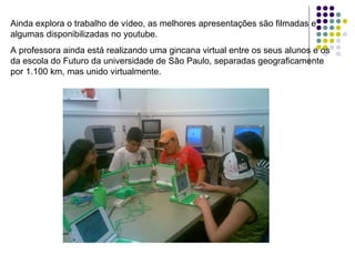 Ainda explora o trabalho de vídeo, as melhores apresentações são filmadas e algumas disponibilizadas no youtube. A professora ainda está realizando uma gincana virtual entre os seus alunos e os da escola do Futuro da universidade de São Paulo, separadas geograficamente por 1.100 km, mas unido virtualmente.                                                                                      