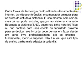 Outra forma de tecnologia muito utilizada ultimamente é a internet, as videoconferências, o computador em geral para as aulas do estudo a distância. É isso mesmo, sem sair de casa já se pode estudar, graças ao sistema chamado Educação a distância(EAD), quem não tinha horários fixou ou não contava com uma escola ou faculdade próxima para se dedicar aos livros já pode pensar em fazer desde um curso livre profissionalizante até os ensinos  fundamental, médio e superior. Não é à toa  que este tipo de ensino ganha mais adeptos a cada dia. 