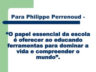 Para Philippe Perrenoud - “O papel essencial da escola é oferecer ao educando ferramentas para dominar a vida e compreender o mundo”. 