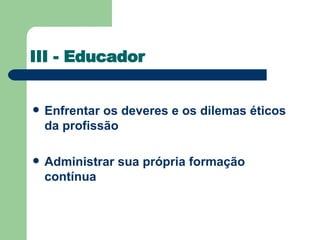 III - Educador Enfrentar os deveres e os dilemas éticos da profissão  Administrar sua própria formação contínua  