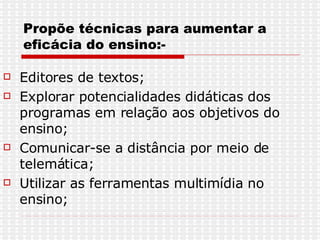 Propõe técnicas para aumentar a eficácia do ensino:- Editores de textos; Explorar potencialidades didáticas dos programas em relação aos objetivos do ensino; Comunicar-se a distância por meio de telemática; Utilizar as ferramentas multimídia no ensino; 