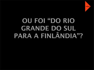 OU FOI “DO RIO
GRANDE DO SUL
PARA A FINLÂNDIA”?
video
 