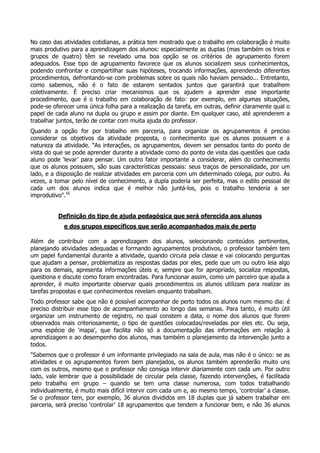 No caso das atividades cotidianas, a prática tem mostrado que o trabalho em colaboração é muito
mais produtivo para a aprendizagem dos alunos: especialmente as duplas (mas também os trios e
grupos de quatro) têm se revelado uma boa opção se os critérios de agrupamento forem
adequados. Esse tipo de agrupamento favorece que os alunos socializem seus conhecimentos,
podendo confrontar e compartilhar suas hipóteses, trocando informações, aprendendo diferentes
procedimentos, defrontando-se com problemas sobre os quais não haviam pensado... Entretanto,
como sabemos, não é o fato de estarem sentados juntos que garantirá que trabalhem
coletivamente. É preciso criar mecanismos que os ajudem a aprender esse importante
procedimento, que é o trabalho em colaboração de fato: por exemplo, em algumas situações,
pode-se oferecer uma única folha para a realização da tarefa, em outras, definir claramente qual o
papel de cada aluno na dupla ou grupo e assim por diante. Em qualquer caso, até aprenderem a
trabalhar juntos, terão de contar com muita ajuda do professor.
Quando a opção for por trabalho em parceria, para organizar os agrupamentos é preciso
considerar os objetivos da atividade proposta, o conhecimento que os alunos possuem e a
natureza da atividade. "As interações, os agrupamentos, devem ser pensados tanto do ponto de
vista do que se pode aprender durante a atividade como do ponto de vista das questões que cada
aluno pode ‘levar’ para pensar. Um outro fator importante a considerar, além do conhecimento
que os alunos possuem, são suas características pessoais: seus traços de personalidade, por um
lado, e a disposição de realizar atividades em parceria com um determinado colega, por outro. Às
vezes, a tomar pelo nível de conhecimento, a dupla poderia ser perfeita, mas o estilo pessoal de
cada um dos alunos indica que é melhor não juntá-los, pois o trabalho tenderia a ser
improdutivo".16
Definição do tipo de ajuda pedagógica que será oferecida aos alunos
e dos grupos específicos que serão acompanhados mais de perto
Além de contribuir com a aprendizagem dos alunos, selecionando conteúdos pertinentes,
planejando atividades adequadas e formando agrupamentos produtivos, o professor também tem
um papel fundamental durante a atividade, quando circula pela classe e vai colocando perguntas
que ajudam a pensar, problematiza as respostas dadas por eles, pede que um ou outro leia algo
para os demais, apresenta informações úteis e, sempre que for apropriado, socializa respostas,
questiona e discute como foram encontradas. Para funcionar assim, como um parceiro que ajuda a
aprender, é muito importante observar quais procedimentos os alunos utilizam para realizar as
tarefas propostas e que conhecimentos revelam enquanto trabalham.
Todo professor sabe que não é possível acompanhar de perto todos os alunos num mesmo dia: é
preciso distribuir esse tipo de acompanhamento ao longo das semanas. Para tanto, é muito útil
organizar um instrumento de registro, no qual constem a data, o nome dos alunos que forem
observados mais criteriosamente, o tipo de questões colocadas/reveladas por eles etc. Ou seja,
uma espécie de ‘mapa’, que facilita não só a documentação das informações em relação à
aprendizagem e ao desempenho dos alunos, mas também o planejamento da intervenção junto a
todos.
"Sabemos que o professor é um informante privilegiado na sala de aula, mas não é o único: se as
atividades e os agrupamentos forem bem planejados, os alunos também aprenderão muito uns
com os outros, mesmo que o professor não consiga intervir diariamente com cada um. Por outro
lado, vale lembrar que a possibilidade de circular pela classe, fazendo intervenções, é facilitada
pelo trabalho em grupo – quando se tem uma classe numerosa, com todos trabalhando
individualmente, é muito mais difícil intervir com cada um e, ao mesmo tempo, ‘controlar’ a classe.
Se o professor tem, por exemplo, 36 alunos divididos em 18 duplas que já sabem trabalhar em
parceria, será preciso ‘controlar’ 18 agrupamentos que tendem a funcionar bem, e não 36 alunos
 