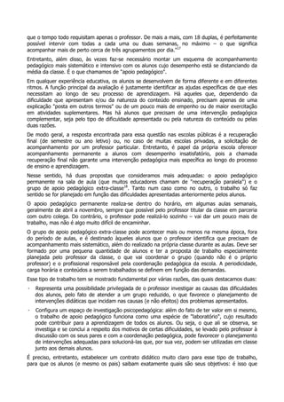 que o tempo todo requisitam apenas o professor. De mais a mais, com 18 duplas, é perfeitamente
possível intervir com todas a cada uma ou duas semanas, no máximo – o que significa
acompanhar mais de perto cerca de três agrupamentos por dia."17
Entretanto, além disso, às vezes faz-se necessário montar um esquema de acompanhamento
pedagógico mais sistemático e intensivo com os alunos cujo desempenho está se distanciando da
média da classe. É o que chamamos de "apoio pedagógico".
Em qualquer experiência educativa, os alunos se desenvolvem de forma diferente e em diferentes
ritmos. A função principal da avaliação é justamente identificar as ajudas específicas de que eles
necessitam ao longo de seu processo de aprendizagem. Há aqueles que, dependendo da
dificuldade que apresentam e/ou da natureza do conteúdo ensinado, precisam apenas de uma
explicação "posta em outros termos" ou de um pouco mais de empenho ou de maior exercitação
em atividades suplementares. Mas há alunos que precisam de uma intervenção pedagógica
complementar, seja pelo tipo de dificuldade apresentada ou pela natureza do conteúdo ou pelas
duas razões.
De modo geral, a resposta encontrada para essa questão nas escolas públicas é a recuperação
final (de semestre ou ano letivo) ou, no caso de muitas escolas privadas, a solicitação de
acompanhamento por um professor particular. Entretanto, é papel da própria escola oferecer
acompanhamento permanente a alunos com desempenho insatisfatório, pois a chamada
recuperação final não garante uma intervenção pedagógica mais específica ao longo do processo
de ensino e aprendizagem.
Nesse sentido, há duas propostas que consideramos mais adequadas: o apoio pedagógico
permanente na sala de aula (que muitos educadores chamam de "recuperação paralela") e o
grupo de apoio pedagógico extra-classe18
. Tanto num caso como no outro, o trabalho só faz
sentido se for planejado em função das dificuldades apresentadas anteriormente pelos alunos.
O apoio pedagógico permanente realiza-se dentro do horário, em algumas aulas semanais,
geralmente de abril a novembro, sempre que possível pelo professor titular da classe em parceria
com outro colega. Do contrário, o professor pode realizá-lo sozinho – vai dar um pouco mais de
trabalho, mas não é algo muito difícil de encaminhar.
O grupo de apoio pedagógico extra-classe pode acontecer mais ou menos na mesma época, fora
do período de aulas, e é destinado àqueles alunos que o professor identifica que precisam de
acompanhamento mais sistemático, além do realizado na própria classe durante as aulas. Deve ser
formado por uma pequena quantidade de alunos e ter a proposta de trabalho especialmente
planejada pelo professor da classe, o que vai coordenar o grupo (quando não é o próprio
professor) e o profissional responsável pela coordenação pedagógica da escola. A periodicidade,
carga horária e conteúdos a serem trabalhados se definem em função das demandas.
Esse tipo de trabalho tem se mostrado fundamental por várias razões, das quais destacamos duas:
· Representa uma possibilidade privilegiada de o professor investigar as causas das dificuldades
dos alunos, pelo fato de atender a um grupo reduzido, o que favorece o planejamento de
intervenções didáticas que incidam nas causas (e não efeitos) dos problemas apresentados.
· Configura um espaço de investigação psicopedagógica: além do fato de ter valor em si mesmo,
o trabalho de apoio pedagógico funciona como uma espécie de "laboratório", cujo resultado
pode contribuir para a aprendizagem de todos os alunos. Ou seja, o que ali se observa, se
investiga e se conclui a respeito dos motivos de certas dificuldades, se levado pelo professor à
discussão com os seus pares e com a coordenação pedagógica, pode favorecer o planejamento
de intervenções adequadas para solucioná-las que, por sua vez, podem ser utilizadas em classe
junto aos demais alunos.
É preciso, entretanto, estabelecer um contrato didático muito claro para esse tipo de trabalho,
para que os alunos (e mesmo os pais) saibam exatamente quais são seus objetivos: é isso que
 