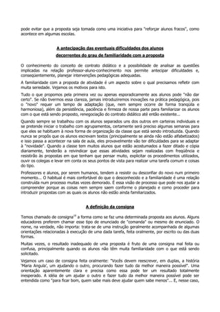 pode evitar que a proposta seja tomada como uma iniciativa para "reforçar alunos fracos", como
acontece em algumas escolas.
A antecipação das eventuais dificuldades dos alunos
decorrentes do grau de familiaridade com a proposta
O conhecimento do conceito de contrato didático e a possibilidade de analisar as questões
implicadas na relação professor-aluno-conhecimento nos permite antecipar dificuldades e,
conseqüentemente, planejar intervenções pedagógicas adequadas.
A familiaridade com a proposta de atividade é um aspecto sobre o qual precisamos refletir com
muita seriedade. Vejamos os motivos para isto.
Tudo o que propomos pela primeira vez ou apenas esporadicamente aos alunos pode "não dar
certo". Se não tivermos essa clareza, jamais introduziremos inovações na prática pedagógica, pois
o "novo" requer um tempo de adaptação (que, nem sempre ocorre de forma tranqüila e
harmoniosa), além da persistência, paciência e firmeza de nossa parte para familiarizar os alunos
com o que está sendo proposto, renegociação do contrato didático até então existente...
Quando sempre se trabalhou com os alunos separados uns dos outros em carteiras individuais e
se pretende iniciar o trabalho com agrupamentos, certamente será preciso algumas semanas para
que eles se habituem à nova forma de organização da classe que está sendo introduzida. Quando
nunca se propôs que os alunos escrevam textos (principalmente se ainda não estão alfabetizados)
e isso passa a acontecer na sala de aula, eles provavelmente vão ter dificuldades para se adaptar
à "novidade". Quando a classe tem muitos alunos que estão acostumados a fazer ditado e cópia
diariamente, tenderão a reivindicar que essas atividades sejam realizadas com freqüência e
resistirão às propostas em que tenham que pensar muito, explicitar os procedimentos utilizados,
ouvir os colegas e levar em conta os seus pontos de vista para realizar uma tarefa comum e coisas
do tipo.
Professores e alunos, por serem humanos, tendem a resistir ou desconfiar do novo num primeiro
momento... O habitual é mais confortável do que o desconhecido e a familiaridade é uma relação
construída num processo muitas vezes demorado. É essa visão de processo que pode nos ajudar a
compreender porque as coisas nem sempre saem conforme o planejado e como proceder para
introduzir propostas com as quais os alunos não estão ainda familiarizados.
A definição da consigna
Temos chamado de consigna19
a forma como se faz uma determinada proposta aos alunos. Alguns
educadores preferem chamar esse tipo de enunciado de "comanda" ou mesmo de enunciado. O
nome, na verdade, não importa: trata-se de uma instrução geralmente acompanhada de algumas
orientações relacionadas à execução de uma dada tarefa, feita oralmente, por escrito ou das duas
formas.
Muitas vezes, o resultado inadequado de uma proposta é fruto de uma consigna mal feita ou
confusa, principalmente quando os alunos não têm muita familiaridade com o que está sendo
solicitado.
Vejamos um caso de consigna feita oralmente: "Vocês devem reescrever, em duplas, a história
‘Maria Angula’, um ajudando o outro, procurando fazer tudo da melhor maneira possível". Uma
orientação aparentemente clara e precisa como essa pode ter um resultado totalmente
inesperado. A idéia de um ajudar o outro e fazer tudo da melhor maneira possível pode ser
entendida como "para ficar bom, quem sabe mais deve ajudar quem sabe menos"... E, nesse caso,
 