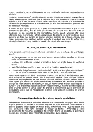 o aluno considerado menos sabido poderia ter uma participação totalmente passiva durante a
atividade.
Muitas das provas externas20
que são aplicadas nas salas de aula desconsideram essa variável: é
preciso ter familiaridade não apenas com as propostas em si, mas também com os enunciados que
explicam o que é para ser feito. Quando temos consciência das variáveis que interferem nos
resultados do que se propõe que os alunos realizem, fica mais fácil compreender o que pode estar
por trás desses resultados.
A certeza de que aquele que ouve ou lê pode não compreender exatamente o que se disse
oralmente ou por escrito, deve ter como conseqüência uma atenção maior de nossa parte e a
consciência de que podemos ser mal interpretados, mesmo quando julgamos estar sendo
totalmente claros na orientação – afinal, a compreensão da consigna é a compreensão não só do
que deve ser feito, mas também de algumas intenções implícitas do professor... Circular pela
classe, observando como os alunos realizam as tarefas propostas é uma forma de verificar se as
orientações foram bem compreendidas e, quando não, corrigir a falha em tempo.
As condições de realização das atividades
Numa perspectiva construtivista, uma atividade é considerada uma boa situação de aprendizagem
quando:
· "os alunos precisam pôr em jogo tudo o que sabem e pensam sobre o conteúdo em torno do
qual o professor organizou a tarefa;
· os alunos têm problemas a resolver e decisões a tomar em função do que se propõem a
produzir;
· conteúdo trabalhado mantém as suas características de objeto sociocultural real;
· a organização da tarefa garante a máxima circulação de informação possível entre os alunos"21
– por isso as situações propostas devem prever o intercâmbio, a interação entre eles.
Sabemos que, dependendo do tipo de atividade proposta, nem sempre é possível garantir todas
essas condições ao mesmo tempo, mas é importante tomá-las como princípios didáticos
orientadores do planejamento. "Os dois primeiros princípios dão forma didática à visão do aprendiz
como sujeito que constrói seu próprio conhecimento e demandam das atividades propostas a
condição de serem situações desafiadoras, ou seja, ao mesmo tempo difíceis e possíveis para os
alunos."22
E os dois últimos procuram assegurar, respectivamente, a máxima coincidência possível
entre a "versão escolar" e "versão social" das práticas e conhecimentos que se convertem em
conteúdos na sala de aula e a interação entre os alunos como vantagem pedagógica em favor da
aprendizagem.
A intervenção pedagógica do professor durante as atividades
Embora muitos especialistas e educadores defendam que a intervenção pedagógica não é apenas
o que o professor faz durante as atividades, enquanto os alunos trabalham – mas também as
decisões que toma antes e depois, em função do seu conhecimento sobre o que eles sabem e de
suas observações sobre como procedem ao realizar as tarefas – trataremos a seguir
especificamente da intervenção pedagógica do professor durante as atividades, o que inclui a
consigna e as orientações gerais relacionadas à realização do que é proposto.
 