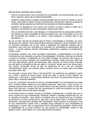 Algumas dessas orientações gerais implicam:
· informar os alunos sobre o que se pretende com as atividades, de forma que sintam que o que
fazem responde a algum tipo de objetivo/necessidade;
· prepará-los antes de toda e qualquer mudança/novidade que for ocorrer em relação ao uso do
tempo, organização do espaço, formas de agrupamento, utilização dos materiais, propostas de
atividade e demais aspectos que interferem nos resultados do trabalho pedagógico;
· apresentar as atividades de uma maneira que incentive os alunos a darem o melhor de si
mesmos e a acreditarem que sua contribuição é relevante para todos;
· criar um ambiente favorável à aprendizagem e ao desenvolvimento de autoconceito positivo e
de confiança na própria capacidade de enfrentar desafios (por meio de situações em que eles
são incentivados, por exemplo, a se colocar, a fazer perguntas, a comentar sobre o que
aprenderam...).
Se, por um lado, esse tipo de contexto geral de ensino e aprendizagem é necessário, por outro,
não garante nem substitui a intervenção direta do professor enquanto os alunos trabalham. Esse é
um momento privilegiado não só para avaliar a adequação das propostas enquanto elas se
concretizam como para fazer colocações que respondem às necessidades de aprendizagem dos
alunos – é quando podemos oferecer informações, problematizar respostas ou procedimentos,
orientar a ação...
É importante considerar que, numa concepção construtivista, a problematização é um tipo de
intervenção dos mais relevantes, do ponto de vista pedagógico. Entretanto, nesse tipo de situação,
a atitude do professor é fundamental por três razões principais. Em primeiro lugar porque, se
queremos que os alunos explicitem seus procedimentos, opiniões e idéias temos que saber lidar
com eles, especialmente quando são equivocados. Não é possível, ao mesmo tempo, pretender
que eles façam as atividades do jeito que sabem e "corrigi-los" sempre que erram, porque assim,
com certeza, encontrarão formas de fugir do desconforto de ter o seu erro apontado
sistematicamente: podem, por exemplo, passar a produzir menos ou a tentar copiar dos colegas
que julgam saber mais.
Por outro lado, é preciso saber "dosar o nível de desafio". Se acreditamos que desafiador é aquilo
que é difícil e possível ao mesmo tempo, temos que saber "o quanto o aluno agüenta" ser
questionado e, para tanto, é imprescindível identificar e/ou inferir os conhecimentos prévios que
possui sobre o conteúdo trabalhado.
E, por fim, é importante não perder de vista que a problematização é um procedimento que rompe
com o contrato didático clássico de uma proposta tradicional: nesse caso, a regra do jogo é o
professor perguntar para avaliar o que os alunos sabem e não para ajudá-los a pensar. Se isso não
estiver claro para eles, é possível que não compreendam as razões das perguntas que lhes são
feitas e que lidem mal com esse tipo de situação.
A intervenção direta do professor durante as atividades, evidentemente, é condição para que os
alunos avancem em seus conhecimentos. Entretanto, também a atividade proposta deve ser, em
si, "portadora" de desafios – deve colocar um problema real a ser resolvido para que, na tentativa
de solucioná-lo, os alunos possam pôr em jogo tudo o que já sabem sobre o conteúdo da tarefa.
Sendo assim, não basta que a atividade seja "interessante": precisa favorecer a construção e o uso
de seus conhecimentos. Quanto mais a atividade estiver adequada às suas necessidades de
aprendizagem e quanto mais os agrupamentos forem criteriosamente planejados, maiores serão
as possibilidades de os alunos evoluírem em seu processo de alfabetização, mesmo se não
puderem contar a todo instante com a intervenção direta do professor.
 