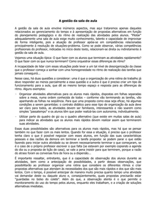 A gestão da sala de aula
A gestão da sala de aula envolve inúmeros aspectos, mas aqui trataremos apenas daqueles
relacionados ao gerenciamento do tempo e à apresentação de propostas alternativas em função
do planejamento pedagógico e do ritmo de realização das atividades pelos alunos. "Pilotar"
adequadamente uma sala de aula exige muito conhecimento, talento e capacidade de improvisar
de forma inteligente, pois a atuação de professor apóia-se em competências relacionadas
principalmente à resolução de situações-problema. Como se pode observar, várias competências
profissionais do professor, indicadas no início deste texto, relacionam-se direta ou indiretamente à
gestão da sala de aula.
Vejamos uma situação típica: O que fazer com os alunos que terminam as atividades rapidamente?
O que fazer com os que nunca terminam? Como orquestrar essas diferenças de ritmo?
A incapacidade de lidar com essas situações pode levar a um tal nível de desorganização da classe
que o professor começa a sonhar com uma homogeneidade no ritmo de realização das tarefas que
jamais conseguirá...
Nesse caso, há duas questões a considerar: uma é que a organização de uma rotina de trabalho já
deve responder ao menos parcialmente a essa questão e a outra é que é preciso criar um tipo de
funcionamento para a aula, que dê ao mesmo tempo espaço e resposta para as diferenças de
ritmo. Alguns exemplos:
· Organizar atividades alternativas para os alunos mais rápidos, dispostas em folhas separadas
sobre a mesa, numa ordem conhecida de todos – conforme vão terminando as tarefas, vão
apanhando as folhas na seqüência. Para que uma proposta como essa seja eficaz, há algumas
condições a serem garantidas: o contrato didático para esse tipo de organização da aula deve
ser claro para todos, as atividades devem ser familiares, interessantes e não soarem como
simples "passatempo" e os alunos têm que poder realizá-las com autonomia, individualmente.
· Utilizar parte do quadro de giz ou o quadro alternativo (que existe em muitas salas de aula)
para indicar as atividades que os alunos mais rápidos devem realizar assim que terminarem
suas atividades.
Essas duas possibilidades são alternativas para os alunos mais rápidos, mas há que se pensar
também no que fazer com os mais lentos. Quando for essa a situação, é preciso que o professor
tenha claro o que é possível negociar com esses alunos, em função das suas características
pessoais e das razões da demora em terminar a tarefa proposta: se podem parar o que estão
fazendo para iniciar outra atividade ou se devem necessariamente terminar o que começaram, se
é o caso de o próprio professor escrever o que falta (se estavam por exemplo copiando a agenda
do dia ou a proposta de lição de casa), se vale a pena insistir para que terminem, porque a razão
do atraso foram as conversas fora de hora ou a dispersão...
É importante ressaltar, entretanto, que é a capacidade de observação dos alunos durante as
atividades, bem como a antecipação de possibilidades, a partir dessas observações, que
possibilitarão ao professor organizar uma rotina que considere os diferentes ritmos e criar
propostas alternativas que atendam às necessidades dos que são mais rápidos e dos que são mais
lentos. Com o tempo, é possível antecipar de maneira muito precisa quanto tempo uma atividade
vai demandar deste ou daquele aluno e, conseqüentemente, quais propostas precisarão estar
"guardadas no bolso do colete". Além do que, a observação atenta é o que permite o
monitoramento do uso do tempo pelos alunos, enquanto eles trabalham, e a criação de soluções
alternativas imediatas.
 