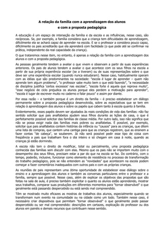 A relação da família com a aprendizagem dos alunos
e com a proposta pedagógica
A educação é um espaço de interseção da família e da escola e as influências, nesse caso, são
recíprocas. Se, por exemplo, a família considera que a criança tem dificuldades de aprendizagem,
dificilmente ela se achará capaz de aprender na escola. E se o professor a considera pouco capaz,
dificilmente os pais acreditarão que ela aprenderá com facilidade (o que pode até se confirmar na
prática, independente da real capacidade da criança).
O que trataremos nesse item, no entanto, é apenas a relação da família com a aprendizagem dos
alunos e com a proposta pedagógica.
As pessoas geralmente tendem a avaliar o que vivem e observam a partir de suas experiências
anteriores. Os pais de alunos tendem a avaliar o que acontece com os seus filhos na escola a
partir de sua própria experiência escolar (se a tiveram) ou de suas representações sobre o que
deve ser uma experiência escolar (quando nunca estudaram). Nesse caso, habitualmente operam
com as idéias que são predominantes na sociedade: "escola é lugar de aprender – quem não
aprende tem algum problema", "o professor sabe muito bem o que está fazendo", "a necessidade
de disciplina justifica ‘certos excessos’ nas escolas", "escola forte é aquela que reprova muito",
"esse negócio de ciclo prejudica os alunos porque eles perdem a motivação para aprender",
"escola é lugar de escrever muito no caderno e falar pouco" e assim por diante.
Por essa razão – e também porque é um direito da família – é preciso estabelecer um diálogo
permanente sobre a proposta pedagógica desenvolvida, sobre as expectativas que se tem em
relação à aprendizagem dos alunos e sobre os papéis que cabem tanto à escola quanto à família.
Evidentemente, esses papéis devem ser ajustados às reais condições de vida das famílias: não faz
sentido solicitar que pais analfabetos ajudem seus filhos durante as lições de casa, o que é
perfeitamente possível solicitar das famílias de classe média. Por outro lado, isso não significa que
não se possa exigir nada das famílias mais pobres ou analfabetas. É possível, por exemplo,
solicitar que pais analfabetos contem histórias da infância ou "causos" para as crianças, que ditem
uma lista de compras, que cantem uma cantiga para que as crianças registrem, que as ensinem a
fazer contas "de cabeça", se souberem. Já não será possível pedir esse tipo de coisa com
freqüência a pais que trabalham fora o dia inteiro e só chegam em casa à noite, quando as
crianças já estão dormindo.
A escola não tem o direito de modificar, total ou parcialmente, uma proposta pedagógica
conhecida das famílias sem discutir com elas. Mesmo que os pais não se importem muito com o
desempenho dos seus filhos, precisam estar a par do que na escola se faz. Do contrário, com o
tempo, poderão, inclusive, funcionar como elemento de resistência no processo de transformação
do trabalho pedagógico, pois se não entendem as "novidades" que acontecem na escola podem
começar a fazer comentários inadequados com outros pais e com as próprias crianças.
As reuniões de pais representam uma ótima oportunidade de estabelecer esse diálogo sobre o
ensino e a aprendizagem dos alunos e também as conversas particulares entre o professor e a
família, sempre que possível. Nesse caso, além de explicar os objetivos das propostas que são
feitas na sala de aula, é preciso também explicitar o quanto os alunos estão aprendendo, mostrar
seus trabalhos, comparar suas produções em diferentes momentos para "tornar observável" o que
geralmente está passando despercebido ou está sendo mal compreendido.
Têm se mostrado muito eficazes as mostras de trabalhos dos alunos, especialmente quando se
transformam num evento na comunidade ou na cidade como um todo. Também nesse caso, é
necessário criar dispositivos que permitam "tornar observável" o que geralmente pode passar
despercebido ou ser mal compreendido: descrições em cartazes, explicação do professor ou dos
alunos em painéis e demais recursos que contribuam nesse sentido.
 