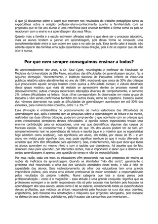 O que já discutimos sobre o papel que exercem nos resultados do trabalho pedagógico tanto as
expectativas sobre a relação professor-aluno-conhecimento quanto a familiaridade com as
propostas que se faz aos alunos é uma referência para analisar também a forma como os pais se
relacionam com o ensino e a aprendizagem dos seus filhos.
Quanto mais a família e a escola estiverem afinadas sobre o que deve ser o processo educativo,
mais os alunos tendem a ganhar em aprendizagem, pois dessa forma se conquista uma
complementaridade entre o que ocorre em casa e na sala de aula. Essa tarefa cabe à escola: não
adianta esperar das famílias uma ação espontânea nessa direção, pois é de se esperar que ela não
ocorra nunca.
Por que nem sempre conseguimos ensinar a todos?
Há aproximadamente dez anos, o Dr. Saul Cypel, neurologista e professor da Faculdade de
Medicina da Universidade de São Paulo, estudioso das dificuldades de aprendizagem escolar, fez a
seguinte afirmação: "Recentemente, o Instituto Nacional de Psiquiatria Infantil da Venezuela
publicou relatório sobre atendimentos no ano de 1984, mostrando que cerca de 30% das crianças
que procuravam aquele serviço traziam como queixa a dificuldade escolar; e estudo detalhado
desse grupo mostrou que mais de metade se apresentava dentro de processo normal de
desenvolvimento; outras crianças mostravam alterações diversas de comportamento, e somente
2% tinham dificuldades na leitura. Estas cifras correspondiam às observadas em nosso grupo de
trabalho e vêm sendo confirmadas também em outros locais, como na Inglaterra. Estamos saindo
dos números aberrantes nos quais as dificuldades de aprendizagem aconteciam em até 30% dos
escolares, para números mais corretos, entre 1 a 3%."23
Essa afirmação é emblemática do posicionamento de muitos estudiosos das dificuldades de
aprendizagem que, após o contato com as pesquisas sobre a aprendizagem da leitura e da escrita,
realizadas nas duas últimas décadas, puderam compreender o que acontecia com as crianças que
eram consideradas portadoras dessas dificuldades. A opinião desses especialistas trouxe uma
enorme contribuição para os educadores, uma vez que desmitificou algumas das causas do
fracasso escolar. Se considerarmos a hipótese de que 3% dos alunos podem ter de fato um
comprometimento real no aprendizado da leitura e escrita (que é o máximo que os especialistas
hoje admitem como aceitável), isso significaria um aluno, em média, por classe de 35 – e um
aluno em média pode significar dois, mas pode significar nenhum (o que é muito diferente de
acreditar que 30% têm dificuldade para aprender!). Isso, evidentemente, não quer dizer que todos
os alunos aprendem no mesmo ritmo e com a rapidez que desejamos: há aqueles que de fato
demoram mais para aprender, por diferentes razões, mas o importante é saber que a demora em
certas aprendizagens é apenas uma questão de tempo e não de impossibilidade.
Por essa razão, cada vez mais os educadores vêm procurando nas suas propostas de ensino as
razões da ineficácia da aprendizagem. Quando as atividades "não dão certo", geralmente o
problema está relacionado a uma das dez variáveis abordadas neste texto, e não à falta de
capacidade dos alunos. Esse redirecionamento do olhar dos educadores tem uma grande
importância política, pois revela uma atitude profissional da maior seriedade: a responsabilidade
pelos resultados do próprio trabalho. Numa categoria que luta a duras penas pela
profissionalização – como é o magistério – essa atitude é uma grande conquista. Significa que os
professores começam a se sentir responsáveis não só pelo sucesso mas também pelo fracasso na
aprendizagem dos seus alunos, assim como é de se esperar, considerando todas as especificidades
dessas profissões, que médicos se sintam responsáveis pelo fracasso na cura dos seus doentes;
engenheiros, pelo fracasso nas construções e máquinas que projetam; advogados, pelo fracasso
na defesa de seus clientes; publicitários, pelo fracasso das campanhas que inventaram...
 