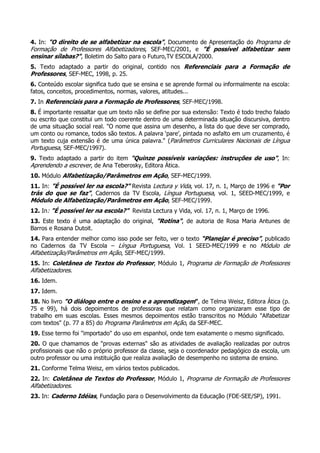 4. In: "O direito de se alfabetizar na escola", Documento de Apresentação do Programa de
Formação de Professores Alfabetizadores, SEF-MEC/2001, e "É possível alfabetizar sem
ensinar sílabas?", Boletim do Salto para o Futuro,TV ESCOLA/2000.
5. Texto adaptado a partir do original, contido nos Referenciais para a Formação de
Professores, SEF-MEC, 1998, p. 25.
6. Conteúdo escolar significa tudo que se ensina e se aprende formal ou informalmente na escola:
fatos, conceitos, procedimentos, normas, valores, atitudes...
7. In Referenciais para a Formação de Professores, SEF-MEC/1998.
8. É importante ressaltar que um texto não se define por sua extensão: Texto é todo trecho falado
ou escrito que constitui um todo coerente dentro de uma determinada situação discursiva, dentro
de uma situação social real. "O nome que assina um desenho, a lista do que deve ser comprado,
um conto ou romance, todos são textos. A palavra ‘pare’, pintada no asfalto em um cruzamento, é
um texto cuja extensão é de uma única palavra." (Parâmetros Curriculares Nacionais de Língua
Portuguesa, SEF-MEC/1997).
9. Texto adaptado a partir do item "Quinze possíveis variações: instruções de uso", In:
Aprendendo a escrever, de Ana Teberosky, Editora Ática.
10. Módulo Alfabetização/Parâmetros em Ação, SEF-MEC/1999.
11. In: "É possível ler na escola?" Revista Lectura y Vida, vol. 17, n. 1, Março de 1996 e "Por
trás do que se faz", Cadernos da TV Escola, Língua Portuguesa, vol. 1, SEED-MEC/1999, e
Módulo de Alfabetização/Parâmetros em Ação, SEF-MEC/1999.
12. In: "É possível ler na escola?" Revista Lectura y Vida, vol. 17, n. 1, Março de 1996.
13. Este texto é uma adaptação do original, "Rotina", de autoria de Rosa Maria Antunes de
Barros e Rosana Dutoit.
14. Para entender melhor como isso pode ser feito, ver o texto “Planejar é preciso”, publicado
no Cadernos da TV Escola – Língua Portuguesa, Vol. 1 SEED-MEC/1999 e no Módulo de
Alfabetização/Parâmetros em Ação, SEF-MEC/1999.
15. In: Coletânea de Textos do Professor, Módulo 1, Programa de Formação de Professores
Alfabetizadores.
16. Idem.
17. Idem.
18. No livro "O diálogo entre o ensino e a aprendizagem", de Telma Weisz, Editora Ática (p.
75 e 99), há dois depoimentos de professoras que relatam como organizaram esse tipo de
trabalho em suas escolas. Esses mesmos depoimentos estão transcritos no Módulo "Alfabetizar
com textos" (p. 77 a 85) do Programa Parâmetros em Ação, da SEF-MEC.
19. Esse termo foi "importado" do uso em espanhol, onde tem exatamente o mesmo significado.
20. O que chamamos de "provas externas" são as atividades de avaliação realizadas por outros
profissionais que não o próprio professor da classe, seja o coordenador pedagógico da escola, um
outro professor ou uma instituição que realiza avaliação de desempenho no sistema de ensino.
21. Conforme Telma Weisz, em vários textos publicados.
22. In: Coletânea de Textos do Professor, Módulo 1, Programa de Formação de Professores
Alfabetizadores.
23. In: Caderno Idéias, Fundação para o Desenvolvimento da Educação (FDE-SEE/SP), 1991.
 