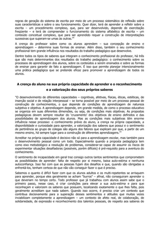 regras de geração do sistema de escrita por meio de um processo sistemático de reflexão sobre
suas características e sobre o seu funcionamento. Quer dizer, terá de aprender a refletir sobre a
escrita – um procedimento complexo, que, para ser desenvolvido, depende de exercitação
freqüente – e terá de compreender o funcionamento do sistema alfabético de escrita – um
conteúdo conceitual complexo, que para ser aprendido requer a construção de interpretações
sucessivas que superam-se umas às outras."4
A crença do professor sobre como os alunos aprendem – sua concepção de ensino e
aprendizagem – determina suas formas de ensinar. Além disso, também o seu conhecimento
profissional tem grande influência nos resultados do trabalho pedagógico que desenvolve.
Dentre todos os tipos de saberes que integram o conhecimento profissional do professor, há três
que são mais determinantes dos resultados do trabalho pedagógico: o conhecimento sobre os
processos de aprendizagem dos alunos, sobre os conteúdos a serem ensinados e sobre as formas
de ensinar para garantir de fato a aprendizagem. É isso que permite planejar intencionalmente
uma prática pedagógica que se pretende eficaz para promover a aprendizagem de todos os
alunos.
A crença do aluno na sua própria capacidade de aprender e o reconhecimento
e a valorização dos seus próprios saberes
"O desenvolvimento de diferentes capacidades – cognitivas, afetivas, físicas, éticas, estéticas, de
inserção social e de relação interpessoal – se torna possível por meio de um processo pessoal de
construção de conhecimentos, o que depende de condições de aprendizagem de natureza
subjetiva e objetiva. A aprendizagem depende, em grande medida, de como o processo educativo
se organiza em suas diferentes dimensões, ou seja, de condições mais objetivas. As propostas
pedagógicas devem sempre resultar do ‘cruzamento’ dos objetivos de ensino definidos e das
possibilidades de aprendizagem dos alunos. Mas as condições mais subjetivas têm enorme
influência nesse processo: o conhecimento prévio do aluno, a crença na própria capacidade, a
disponibilidade e curiosidade para aprender, a valorização dos saberes que possui e o sentimento
de pertinência ao grupo de colegas são alguns dos fatores que explicam por que, a partir de um
mesmo ensino, há sempre lugar para a construção de diferentes aprendizagens."5
Acreditar na própria capacidade é decisivo não só para a aprendizagem escolar, mas também para
o desenvolvimento pessoal como um todo. Especialmente quando a proposta pedagógica tem
como eixo metodológico a resolução de problemas, considerar-se capaz de assumir os riscos de
experimentar situações desafiadoras (possíveis, porém difíceis) é pré-requisito para a aventura do
conhecimento.
O sentimento de incapacidade em geral traz consigo outros tantos sentimentos que comprometem
as possibilidades de aprender: falta de respeito por si mesmo, baixa auto-estima e nenhuma
autoconfiança. Isso faz com que as pessoas fujam dos desafios e que, quando são obrigadas a
enfrentá-los, tenham certeza de que não vão conseguir fazer o que é preciso.
Sabemos o quanto é difícil fazer com que os alunos adultos e os multi-repetentes se arrisquem
para aprender, porque eles geralmente se acham "burros" – afinal, não conseguiram aprender o
que deveriam no tempo certo. Todo professor que já trabalhou com alunos assim sabe que o
primeiro passo, nesse caso, é criar condições para elevar a sua auto-estima e para que
reconheçam e valorizem os saberes que possuem, localizando exatamente o que lhes falta, pois
geralmente acreditam que nada sabem. Quando isso ocorre, é preciso criar um contexto que
contribua decisivamente para a superação desses sentimentos e atitudes que muitas vezes
inviabilizam completamente a aprendizagem – um contexto de afeto real, de colaboração, de
solidariedade, de expressão e reconhecimento dos talentos pessoais, de respeito aos saberes de
 