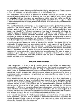 encontrar soluções para problemas que não foram identificados adequadamente. Quando se toma
o efeito pela causa, por exemplo, sabemos que não há resolução possível...
Para um professor sair da condição de apresentador de aulas e conquistar, por um lado, um nível
de profissionalismo condizente com as demandas que estão hoje colocadas, e por outro, o status
de educador, terá que desenvolver sua capacidade de análise crítica. Isso implica exercício de
outras duas capacidades: a de refletir sobre a própria prática e a de "colocar-se no lugar do outro"
– especialmente do aluno – buscando, tanto quanto possível, analisar as coisas a partir também da
sua perspectiva.
"Por que isto está acontecendo? Por que os alunos agem dessa maneira? Qual o efeito das minhas
propostas e das minhas atitudes na conduta dos alunos? Qual a melhor solução para esta
questão? Será que o que estou propondo é, de fato, relevante? Estou tendo distanciamento para
avaliar essa situação?"... Professores movidos por esse tipo de inquietação, pela busca de
respostas a perguntas desse tipo, pelo compromisso com a qualidade de suas práticas, se têm um
espaço de discussão coletiva, certamente encontram boas soluções para as dificuldades que
enfrentam no dia-a-dia. É por essa razão que tem sido consensual a defesa de espaços coletivos
de discussão sobre trabalho pedagógico e a ênfase na reflexão sobre a ação (especialmente por
meio da escrita) como exercício fundamental na profissão de professor.
A transformação das práticas de ensino e aprendizagem depende, em grande medida, da
modificação do contrato que rege as relações envolvidas nessas práticas. E isso é algo que
depende da tomada de consciência sobre sua natureza e seus efeitos e da discussão coletiva dos
educadores (entre si, com os pais e com os alunos) sobre as necessárias revisões no contrato
didático convencional, para que atenda às novas necessidades colocadas por outros propósitos
educativos. É preciso desvendar o contrato que rege as relações que têm lugar na escola e
estabelecer quais são as modificações desejáveis e factíveis, analisando suas prováveis
conseqüências. E compartilhar, com todos, as novas bases nas quais se assentam os direitos e
deveres dos atores do processo educativo.
A relação professor-aluno
"Para compreender a fundo a relação professor-aluno, a interferência de expectativas,
representações e crenças do professor sobre a aprendizagem das crianças, jovens e adultos, vale
ressaltar algumas particularidades a respeito das relações interpessoais. Num contexto – como a
escola – onde os papéis são definidos a partir da função social da instituição, as relações entre as
pessoas são também reguladas pelo ‘contrato’ que rege o funcionamento institucional. Alunos e
professores regulam uns aos outros o tempo todo, e, querendo-se ou não, uma relação de poder é
instaurada entre eles.
Como possui uma autoridade que emana da condição de adulto e da condição de quem educa, o
professor exerce sobre os alunos uma influência que extrapola o âmbito da relação pessoal
informal. Um professor que acredita, por exemplo, que um determinado aluno não é capaz de
aprender por uma ou outra razão, por mais que não queira demonstrar, agirá com ele como se
não pudesse de fato aprender. E isso revelará ao aluno que seu professor não crê em sua
capacidade – e dificilmente essa percepção do julgamento do adulto responsável pelo ensino na
escola não terá uma influência negativa em seu autoconceito e em sua aprendizagem. E o
contrário também ocorre: acreditando firmemente que o aluno pode aprender e que pode ensiná-
lo, o professor acaba por agir com ele de forma a ajudá-lo a tornar-se mais capaz.
A compreensão da natureza da relação que se estabelece com os alunos é uma conquista da
maior importância, que pode levar o professor a desenvolver sensibilidade e capacidade de
analisar a própria conduta, identificar quando ela incide na dos alunos, assim como quando as
atitudes dos alunos são determinantes da sua."7
 