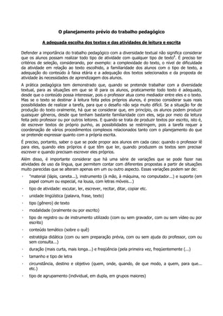 O planejamento prévio do trabalho pedagógico
A adequada escolha dos textos e das atividades de leitura e escrita
Defender a importância do trabalho pedagógico com a diversidade textual não significa considerar
que os alunos possam realizar todo tipo de atividade com qualquer tipo de texto8
. É preciso ter
critérios de seleção, considerando, por exemplo: a complexidade do texto, o nível de dificuldade
da atividade em relação ao texto escolhido, a familiaridade dos alunos com o tipo de texto, a
adequação do conteúdo à faixa etária e a adequação dos textos selecionados e da proposta de
atividade às necessidades de aprendizagem dos alunos.
A prática pedagógica tem demonstrado que, quando se pretende trabalhar com a diversidade
textual, para as situações em que se lê para os alunos, praticamente todo texto é adequado,
desde que o conteúdo possa interessar, pois o professor atua como mediador entre eles e o texto.
Mas se o texto se destinar à leitura feita pelos próprios alunos, é preciso considerar suas reais
possibilidades de realizar a tarefa, para que o desafio não seja muito difícil. Se a situação for de
produção do texto oralmente, há que se considerar que, em princípio, os alunos podem produzir
quaisquer gêneros, desde que tenham bastante familiaridade com eles, seja por meio da leitura
feita pelo professor ou por outros leitores. E quando se trata de produzir textos por escrito, isto é,
de escrever textos de próprio punho, as possibilidades se restringem, pois a tarefa requer a
coordenação de vários procedimentos complexos relacionados tanto com o planejamento do que
se pretende expressar quanto com a própria escrita.
É preciso, portanto, saber o que se pode propor aos alunos em cada caso: quando o professor lê
para eles, quando eles próprios é que têm que ler, quando produzem os textos sem precisar
escrever e quando precisam escrever eles próprios.
Além disso, é importante considerar que há uma série de variações que se pode fazer nas
atividades de uso da língua, que permitem contar com diferentes propostas a partir de situações
muito parecidas que se alteram apenas em um ou outro aspecto. Essas variações podem ser de:
· "material (lápis, caneta...), instrumento (à mão, à máquina, no computador...) e suporte (em
papel comum ou especial, na lousa, com letras móveis...)
· tipo de atividade: escutar, ler, escrever, recitar, ditar, copiar etc.
· unidade lingüística (palavra, frase, texto)
· tipo (gênero) de texto
· modalidade (oralmente ou por escrito)
· tipo de registro ou de instrumento utilizado (com ou sem gravador, com ou sem vídeo ou por
escrito)
· conteúdo temático (sobre o quê)
· estratégia didática (com ou sem preparação prévia, com ou sem ajuda do professor, com ou
sem consulta...)
· duração (mais curta, mais longa...) e freqüência (pela primeira vez, freqüentemente (...)
· tamanho e tipo de letra
· circunstância, destino e objetivo (quem, onde, quando, de que modo, a quem, para que...
etc.)
· tipo de agrupamento (individual, em dupla, em grupos maiores)
 