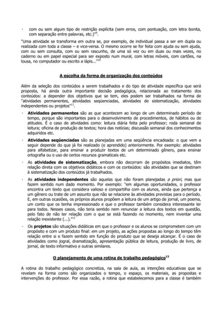 · com ou sem algum tipo de restrição explícita (sem erros, com pontuação, com letra bonita,
com separação entre palavras, etc.)"9
.
"Uma atividade se transforma em outra se, por exemplo, de individual passa a ser em dupla ou
realizada com toda a classe – e vice-versa. O mesmo ocorre se for feita com ajuda ou sem ajuda,
com ou sem consulta, com ou sem rascunho, de uma só vez ou em duas ou mais vezes, no
caderno ou em papel especial para ser exposto num mural, com letras móveis, com cartões, na
lousa, no computador ou escrito a lápis..."10
A escolha da forma de organização dos conteúdos
Além da seleção dos conteúdos a serem trabalhados e do tipo de atividade específica que será
proposta, há ainda outra importante decisão pedagógica, relacionada ao tratamento dos
conteúdos: a depender dos objetivos que se tem, eles podem ser trabalhados na forma de
"atividades permanentes, atividades seqüenciadas, atividades de sistematização, atividades
independentes ou projetos"11
.
· Atividades permanentes são as que acontecem ao longo de um determinado período de
tempo, porque são importantes para o desenvolvimento de procedimentos, de hábitos ou de
atitudes. É o caso de atividades como: leitura diária feita pelo professor; roda semanal de
leitura; oficina de produção de textos; hora das notícias; discussão semanal dos conhecimentos
adquiridos etc.
· Atividades seqüenciadas são as planejadas em uma seqüência encadeada: o que vem a
seguir depende do que já foi realizado (e aprendido) anteriormente. Por exemplo: atividades
para alfabetizar, para ensinar a produzir textos de um determinado gênero, para ensinar
ortografia ou o uso de certos recursos gramaticais etc.
· As atividades de sistematização, embora não decorram de propósitos imediatos, têm
relação direta com os objetivos didáticos e com os conteúdos: são atividades que se destinam
à sistematização dos conteúdos já trabalhados.
· As atividades independentes são aquelas que não foram planejadas a priori, mas que
fazem sentido num dado momento. Por exemplo: "em algumas oportunidades, o professor
encontra um texto que considera valioso e compartilha com os alunos, ainda que pertença a
um gênero ou trate de um assunto que não se relacione às atividades previstas para o período.
E, em outras ocasiões, os próprios alunos propõem a leitura de um artigo de jornal, um poema,
um conto que os tenha impressionado e que o professor também considera interessante ler
para todos. Nesses casos, não teria sentido nem renunciar a leitura dos textos em questão,
pelo fato de não ter relação com o que se está fazendo no momento, nem inventar uma
relação inexistente (...)."12
· Os projetos são situações didáticas em que o professor e os alunos se comprometem com um
propósito e com um produto final: em um projeto, as ações propostas ao longo do tempo têm
relação entre si e fazem sentido em função do produto que se deseja alcançar. É o caso de
atividades como jogral, dramatização, apresentação pública de leitura, produção de livro, de
jornal, de texto informativo e outras similares.
O planejamento de uma rotina de trabalho pedagógico13
A rotina do trabalho pedagógico concretiza, na sala de aula, as intenções educativas que se
revelam na forma como são organizados o tempo, o espaço, os materiais, as propostas e
intervenções do professor. Por essa razão, a rotina que estabelecemos para a classe é também
 