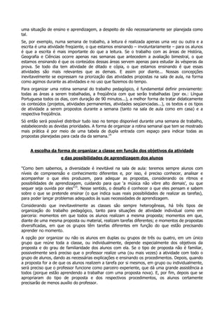uma situação de ensino e aprendizagem, a despeito de não necessariamente ser planejada como
tal.
Se, por exemplo, numa semana de trabalho, a leitura é realizada apenas uma vez ou outra e a
escrita é uma atividade freqüente, o que estamos ensinando – involuntariamente – para os alunos
é que a escrita é mais importante do que a leitura. Se o trabalho com as áreas de História,
Geografia e Ciências ocorre apenas nas semanas que antecedem a avaliação bimestral, o que
estamos ensinando é que os conteúdos dessas áreas servem apenas para estudar às vésperas da
prova. Se todo dia tem atividade de ditado e cópia, o que estamos ensinando é que essas
atividades são mais relevantes que as demais. E assim por diante... Nossas concepções
inevitavelmente se expressam na priorização das atividades propostas na sala de aula, na forma
como agimos durante as atividades e no uso que fazemos do tempo.
Para organizar uma rotina semanal do trabalho pedagógico, é fundamental definir previamente:
todas as áreas a serem trabalhadas, a freqüência com que serão trabalhadas (por ex.: Língua
Portuguesa todos os dias, com duração de 90 minutos...), a melhor forma de tratar didaticamente
os conteúdos (projetos, atividades permanentes, atividades seqüenciadas...), os textos e os tipos
de atividade a serem propostos durante a semana (tanto na sala de aula como em casa) e a
respectiva freqüência.
Só então será possível distribuir tudo isso no tempo disponível durante uma semana de trabalho,
estabelecendo as devidas prioridades. A forma de organizar a rotina semanal que tem se mostrado
mais prática é por meio de uma tabela de dupla entrada com espaço para indicar todas as
propostas planejadas para cada dia da semana.14
A escolha da forma de organizar a classe em função dos objetivos da atividade
e das possibilidades de aprendizagem dos alunos
"Como bem sabemos, a diversidade é inevitável na sala de aula: teremos sempre alunos com
níveis de compreensão e conhecimento diferentes e, por isso, é preciso conhecer, analisar e
acompanhar o que eles produzem, para adequar as propostas, considerando os ritmos e
possibilidades de aprendizagem, cuidando para que ‘a música não vibre alto demais’, ou que
sequer seja ouvida por eles"15
. Nesse sentido, o desafio é conhecer o que eles pensam e sabem
sobre o que se pretende ensinar (o que indica suas reais possibilidades de realizar as tarefas),
para poder lançar problemas adequados às suas necessidades de aprendizagem.
Considerando que inevitavelmente as classes são sempre heterogêneas, há três tipos de
organização do trabalho pedagógico, tanto para situações de atividade individual como em
parceria: momentos em que todos os alunos realizam a mesma proposta; momentos em que,
diante de uma mesma proposta ou material, realizam tarefas diferentes; e momentos de propostas
diversificadas, em que os grupos têm tarefas diferentes em função do que estão precisando
aprender no momento.
A opção por organizar ou não os alunos em duplas ou grupos de três ou quatro, em um único
grupo que reúne toda a classe, ou individualmente, depende especialmente dos objetivos da
proposta e do grau de familiaridade dos alunos com ela. Se o tipo de proposta não é familiar,
possivelmente será preciso que o professor realize uma (ou mais vezes) a atividade com todo o
grupo de alunos, dando as necessárias explicações e ensinando os procedimentos. Depois, quando
a proposta for a de que os alunos realizem a tarefa por si mesmos, em grupo ou individualmente,
será preciso que o professor funcione como parceiro experiente, que dá uma grande assistência a
todos (porque estão aprendendo a trabalhar com uma proposta nova). E, por fim, depois que se
apropriaram do tipo de proposta e dos respectivos procedimentos, os alunos certamente
precisarão de menos auxílio do professor.
 