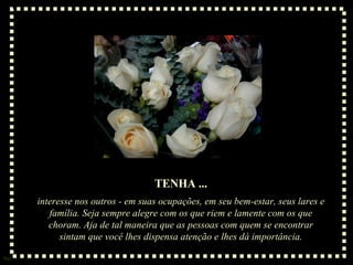 TENHA ... interesse nos outros - em suas ocupações, em seu bem-estar, seus lares e família. Seja sempre alegre com os que riem e lamente com os que choram. Aja de tal maneira que as pessoas com quem se encontrar sintam que você lhes dispensa atenção e lhes dá importância. 