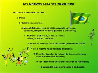 1- O melhor futebol do mundo; 2- Praia; 3- Caipirinha, na praia; 4- Vatapá, feijoada, tutu de feijão, arroz de carreteiro, barreado, muqueca, virado à paulista e churrasco; 5- Mulheres de biquini, loiras, morenas,  ruivas, orientais, mulatas... 6- Morar na América do Sul e não ter que falar espanhol;   7- Ter a mesma nacionalidade que Deus; 8- O melhor jogador de futebol de todos os tempos não ser viciado em cocaína; 9-Ter a felicidade de não ter nascido na Argentina; 10- Aprender inglês sem saber o português. DEZ MOTIVOS PARA SER BRASILEIRO: 