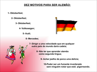 1- Oktoberfest; 2- Oktoberfest; 3- Oktoberfest; 4- Volkswagen; 5- Audi; 6- Mercedes; 7- Dirigir a uma velocidade que em qualquer  outro país do mundo daria cadeia; 8- Não ter que aprender alemão como segunda língua; 9- Achar joelho de porco uma delícia; 10-Poder ser um fumante inverterado sem ninguém notar que está  pigarreando. DEZ MOTIVOS PARA SER ALEMÃO: 