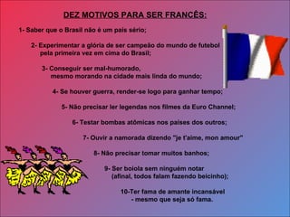 1- Saber que o Brasil não é um país sério;  2- Experimentar a glória de ser campeão do mundo de futebol pela primeira vez em cima do Brasil; 3- Conseguir ser mal-humorado,  mesmo morando na cidade mais linda do mundo;  4- Se houver guerra, render-se logo para ganhar tempo; 5- Não precisar ler legendas nos filmes da Euro Channel; 6- Testar bombas atômicas nos países dos outros; 7- Ouvir a namorada dizendo "je t'aime, mon amour"    8- Não precisar tomar muitos banhos; 9- Ser boiola sem ninguém notar (afinal, todos falam fazendo beicinho); 10-Ter fama de amante incansável  - mesmo que seja só fama. DEZ MOTIVOS PARA SER FRANCÊS: 