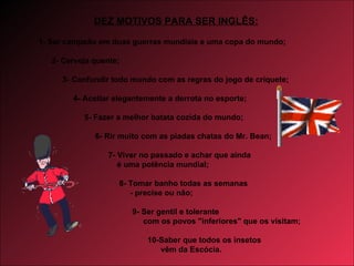 1- Ser campeão em duas guerras mundiais e uma copa do mundo;   2- Cerveja quente; 3- Confundir todo mundo com as regras do jogo de críquete;   4- Aceitar elegantemente a derrota no esporte; 5- Fazer a melhor batata cozida do mundo; 6- Rir muito com as piadas chatas do Mr. Bean; 7- Viver no passado e achar que ainda é uma potência mundial; 8- Tomar banho todas as semanas - precise ou não; 9- Ser gentil e tolerante com os povos "inferiores" que os visitam;   10-Saber que todos os insetos vêm da Escócia. DEZ MOTIVOS PARA SER INGLÊS: 