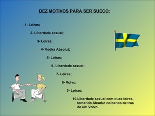 1- Loiras; 2- Liberdade sexual; 3- Loiras; 4- Vodka Absolut; 5- Loiras; 6- Liberdade sexual; 7- Loiras; 8- Volvo; 9- Loiras; 10-Liberdade sexual com duas loiras, tomando Absolut no banco de trás de um Volvo. DEZ MOTIVOS PARA SER SUECO: 