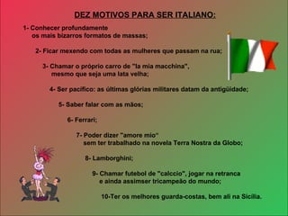 1- Conhecer profundamente  os mais bizarros formatos de massas; 2- Ficar mexendo com todas as mulheres que passam na rua; 3- Chamar o próprio carro de "la mia macchina", mesmo que seja uma lata velha; 4- Ser pacífico: as últimas glórias militares datam da antigüidade; 5- Saber falar com as mãos; 6- Ferrari; 7- Poder dizer "amore mio“ sem ter trabalhado na novela Terra Nostra da Globo; 8- Lamborghini; 9- Chamar futebol de "calccio", jogar na retranca e ainda assimser tricampeão do mundo; 10-Ter os melhores guarda-costas, bem ali na Sicília. DEZ MOTIVOS PARA SER ITALIANO: 