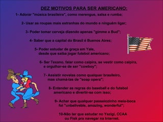1- Adorar "música brasileira", como merengue, salsa e rumba; 2- Usar as roupas mais estranhas do mundo e ninguém ligar; 3- Poder tomar cerveja dizendo apenas "gimme a Bud";  4- Saber que a capital do Brasil é Buenos Aires;    5- Poder estudar de graça em Yale, desde que saiba jogar futebol americano; 6- Ser Texano, falar como caipira, se vestir como caipira,   e orgulhar-se de ser "cowboy";  7- Assistir novelas como qualquer brasileiro, mas chamá-las de "soap opera"; 8- Entender as regras do baseball e do futebol americano e divertir-se com isso; 9- Achar que qualquer passeiozinho meia-boca    foi "unbeliveble, amazing, wonderful"; 10-Não ter que estudar no Yazigi, CCAA ou Fisk pra navegar na Internet. DEZ MOTIVOS PARA SER AMERICANO: 