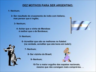 1- Nenhum; 2- Ser resultado do cruzamento de índio com italiano, mas pensar que é inglês; 3- Nenhum; 4- Achar que o vinho de Mendoza  é melhor que o de Bordeaux; 5- Nenhum; 6- Acreditar que são os melhores no futebol (na verdade, acreditar que são bons em tudo!); 7- Nenhum; 8- Ser vizinho do Brasil; 9- Nenhum; 10-Ter o maior orgulho dos sapatos nacionais, mesmo que não consigam mais comprá-los. . . DEZ MOTIVOS PARA SER ARGENTINO: 