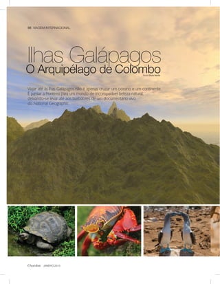 98 VIAGEM INTERNACIONAL




Ilhas Galápagos
O Arquipélago de Colombo                                        Texto Sílvia Norte




Viajar até às lhas Galápagos não é apenas cruzar um oceano e um continente.
É passar a fronteira para um mundo de incomparável beleza natural,
deixando-se levar até aos bastidores de um documentário vivo
do National Geographic.




Chocolate JANEIRO 2010
 