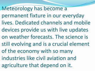 Meteorology has become a permanent fixture in our everyday lives. Dedicated channels and mobile devices provide us with live updates on weather forecasts. The science is still evolving and is a crucial element of the economy with so many industries like civil aviation and agriculture that depend on it.