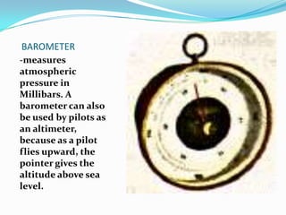 BAROMETER-measures atmospheric pressure in Millibars. A barometer can also be used by pilots as an altimeter, because as a pilot flies upward, the pointer gives the altitude above sea level.