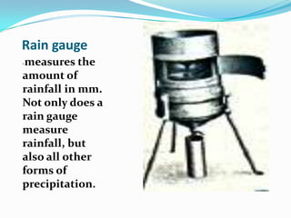 Rain gauge-measures the amount of rainfall in mm. Not only does a rain gauge measure rainfall, but also all other forms of precipitation.