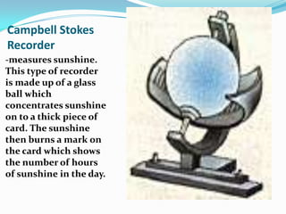 Campbell Stokes Recorder-measures sunshine. This type of recorder is made up of a glass ball which concentrates sunshine on to a thick piece of card. The sunshine then burns a mark on the card which shows the number of hours of sunshine in the day.