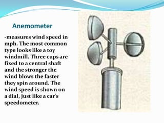 Anemometer-measures wind speed in mph. The most common type looks like a toy windmill. Three cups are fixed to a central shaft and the stronger the wind blows the faster they spin around. The wind speed is shown on a dial, just like a car's speedometer.