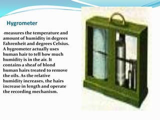 Hygrometer-measures the temperature and amount of humidity in degrees Fahrenheit and degrees Celsius. A hygrometer actually uses human hair to tell how much humidity is in the air. It contains a sheaf of blond human hairs treated to remove the oils. As the relative humidity increases, the hairs increase in length and operate the recording mechanism.