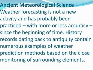 Ancient Meteorological ScienceWeather forecasting is not a new activity and has probably been practiced – with more or less accuracy – since the beginning of time. History records dating back to antiquity contain numerous examples of weather prediction methods based on the close monitoring of surrounding elements.