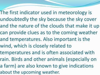 The first indicator used in meteorology is undoubtedly the sky because the sky cover and the nature of the clouds that make it up can provide clues as to the coming weather and temperatures. Also important is the wind, which is closely related to temperatures and is often associated with rain. Birds and other animals (especially on a farm) are also known to give indications about the upcoming weather.