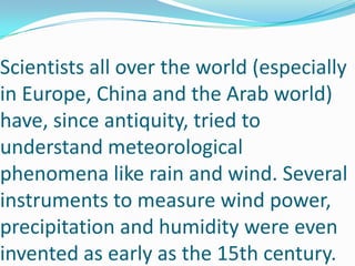 Scientists all over the world (especially in Europe, China and the Arab world) have, since antiquity, tried to understand meteorological phenomena like rain and wind. Several instruments to measure wind power, precipitation and humidity were even invented as early as the 15th century.