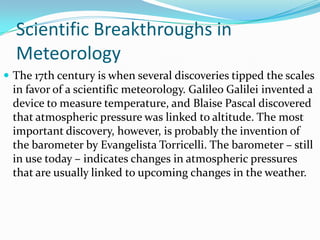 Scientific Breakthroughs in MeteorologyThe 17th century is when several discoveries tipped the scales in favor of a scientific meteorology. Galileo Galilei invented a device to measure temperature, and Blaise Pascal discovered that atmospheric pressure was linked to altitude. The most important discovery, however, is probably the invention of the barometer by Evangelista Torricelli. The barometer – still in use today – indicates changes in atmospheric pressures that are usually linked to upcoming changes in the weather.