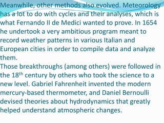 Meanwhile, other methods also evolved. Meteorology has a lot to do with cycles and their analyses, which is what Fernando II de Medici wanted to prove. In 1654 he undertook a very ambitious program meant to record weather patterns in various Italian and European cities in order to compile data and analyze them.Those breakthroughs (among others) were followed in the 18th century by others who took the science to a new level. Gabriel Fahrenheit invented the modern mercury-based thermometer, and Daniel Bernoulli devised theories about hydrodynamics that greatly helped understand atmospheric changes.