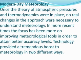 Modern-Day MeteorologyOnce the theory of atmospheric pressures and thermodynamics were in place, no real changes in the approach were necessary to understand meteorology. In more recent times the focus has been more on improving meteorological tools in order to attain better accuracy levels. Technology provided a tremendous boost to meteorology in two different ways. 