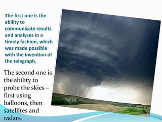 The first one is the ability to communicate results and analyses in a timely fashion, which was made possible with the invention of the telegraph. The second one is the ability to probe the skies – first using balloons, then satellites and radars.