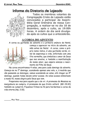 2 Jornal                                                Dezembro 2010




                             Todos os membros votantes da
                        Congregação Cristo de Lajeado estão
                        convocados a participar da Assem-
                        bléia Geral Ordinária de nossa Con-
                        gregação, a realizar-se no dia 18 de
                        dezembro, após o culto, as 19:00h
                        horas. A ordem do dia será divulga-
                        da após os cultos que a antecederão.

                   A COROA DO ADVENTO
     A coroa ou guirlanda do advento é o primeiro anúncio do Natal,
                            começa a aparecer no início do advento, um
                            mês antes do Natal. A coroa, como o pró-
                            prio nome indica, é uma guirlanda verde, si-
                            nal de esperança e vida, enfeitada com uma
                            fita vermelha, que simboliza o amor de Deus
                            que nos envolve, e também a manifestação
                            do nosso amor, que espera ansioso o nasci-
                            mento do Filho de Deus.
     Na coroa encontramos 4 velas, uma para cada domingo do advento.
Começa-se no 1º domingo, acendendo apenas uma vela, e, à medida que
vão passando os domingos, vamos acendendo as velas, até chegar ao 4º
domingo, quando todas devem estar acesas. As velas acesas simbolizam
a nossa fé, nossa alegria pelo Deus que vem.
     Preparemo-nos para aquele que a de vir. A promessa do Messias na
manjedoura se cumpriu. A promessa de que Cristo voltará (Mt 24.42)
também se cumprirá. Fiquemos firmes na fé para herdarmos a coroa da
vida eterna (Ap. 2.10).
 