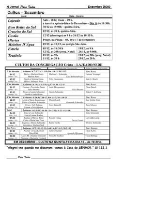 4 Jornal                                                                                                     Dezembro 2010


                 Local                                                             Data – Horário

 Lajeado                                     Sáb – 18 h; Dom – 09 h.
                                             e terceira quinta-feira de Dezembro – Dia 16 às 19:30h.
 Bom Retiro do Sul                           30/12 as 19:00h – quinta-feira.
 Cruzeiro do Sul                             02/12, as 20 h, quinta-feira.
 Costão                                      12/12 (domingo) as 9 h e 26/12 às 10:15 h.
 Olarias                                     Progr. na Praça – 03, 10 e 17 de Dezembro
 Moinhos D’Água                              05/12, as 10:15, no colégio São João.
 Estrela                                     05/12, as 10:30 h                                      19/12, as 9 h
                                             12/12, as 20h (prog. Natal)                            26/12, as 9:00h.
 Teutônia                                    05/12, as 9 h                                          19/12, as 20h (prog. Natal)
                                             11/12, as 20 h                                         25/12, as 20 h.

           CULTOS DA CONGREGAÇÃO Cristo – LAJEADO/SEDE
                            Recepcionistas                  Comissão do Altar / Flores para Altar         Auxiliar Tesoureiro / Prof. Escolinha

2º de Advento      Leituras: Sl 72.1-7; Is 11.1-10; Rm 15.4-13; Mt 3.1-12                                 Cor: Roxo
   04/12            Décio e Marlene Dente            Marlene L. Schneider                                 Leomar Vorpagel
 Sábado – 18 h           Marlize Petry                                    Luca Bohnemberger
   05/12            Danilo e Sirlaine Dente          Nilvi Hauenstein                                     João A. Bruch
 Domingo – 9 h      Hélio e Nelita da Silva
3º de Advento      Leituras: Sl 146; Is 35.1-10; Tg 5.7-11; Mt 11.2-15                                    Cor: Roxo
   11/12          Desmar e Terezinha Dente           Lenir Morgenstern                                    César Busch
 Sábado – 18 h           Gelci Buzatta                                          Gelci Buzatta
   12/12          Álvaro e Isalete Schneider         Danila Schneider                                     Aldoir F. de Paula
 Domingo – 9 h       Gastão e Izabel Roos
4º de Advento      Leituras: Sl 24; Is 7.10-17; Rm 1.1-7; Mt 1.18-25                                      Cor: Roxo
   18/12          Airton e Maria Krumenauer          Elizete Lamb                                         José Carlos Dorst
 Sábado – 18 h    Elário e Dionísia Schneider                             Fernando Schneider
   19/12             Cézar e Celi Bottega            Ereci Bataiolli                                      Ilson Scherer
 Domingo – 9 h      Elemar e Nelci Quinot
Natal             Leituras: Sl 2; Is 52.7-10; Hb 1.1-6 (7-12); Jo 1.1-14 (15-18)                          Cor: Branco
   24/12            Ireno e Loni Schneider                                                                Ireno Schneider
  Sexta – 20 h       Enio e Lisiane Roehrs
   25/12            Rudinei e Márcia Ritter        Roselei Urnau                                          Lorivaldo Lamp
 Sábado – 18 h     Celso e Maria Inês Prass                                     Lucca Froner
   26/12         Eugênio e Danila Schneider        Renita Grohe                                           Silvério Schneider
 Domingo – 9 h     Jairzinho e Marlene Stoll
Ano Novo          Leituras: Sl 72.1-11 (12-15); Is 60.1-6; Ef 3.1-12; Mt 2.1-12                           Cor: Branco
   01/01            Ademar e Claci Koelzer         Loni Schneider                                         César Kelm
 Sábado – 18 h            Dirce Pohl                                      Aguarda Ofertante
   02/02         Lauro M. e Realda Schneider Freya B. Southier                                            César Bottega
 Domingo – 9 h   Mariane e Maristela Eckhardt
         EM DEZEMBRO – CULTO NA QUINTA-FEIRA DIA 16 – às 19:30 h.

“Alegrei-me quando me disseram: vamos à Casa do SENHOR.” Sl 122.1
 